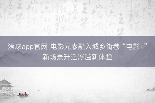 滚球app官网 电影元素融入城乡街巷 “电影+”新场景升迁浮滥新体验