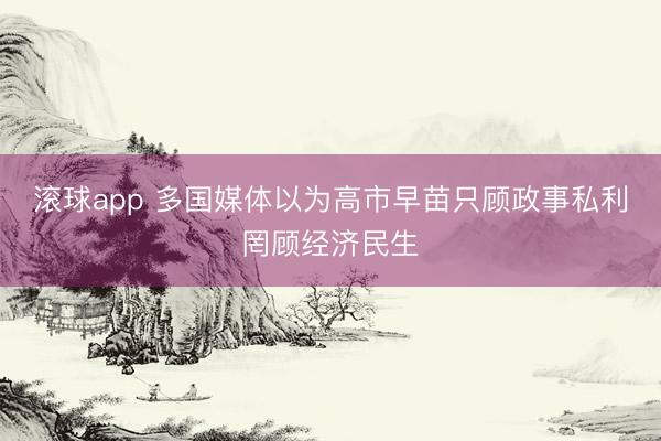 滚球app 多国媒体以为高市早苗只顾政事私利罔顾经济民生