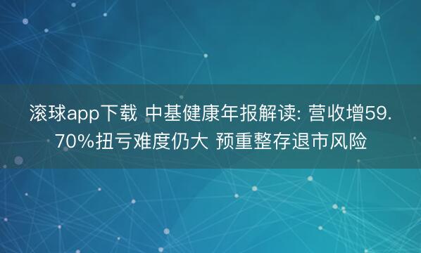 滚球app下载 中基健康年报解读: 营收增59.70%扭亏难度仍大 预重整存退市风险