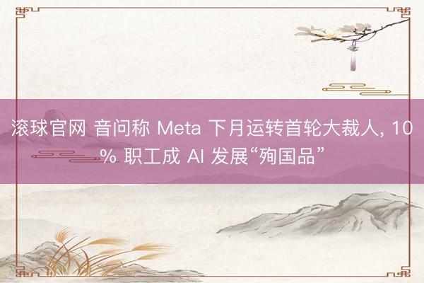 滚球官网 音问称 Meta 下月运转首轮大裁人， 10% 职工成 AI 发展“殉国品”