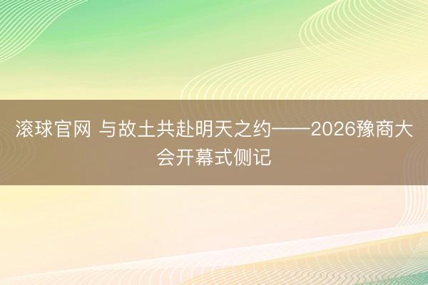 滚球官网 与故土共赴明天之约——2026豫商大会开幕式侧记