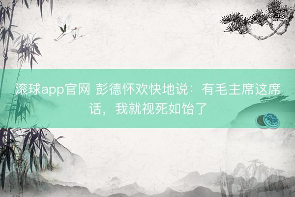 滚球app官网 彭德怀欢快地说：有毛主席这席话，我就视死如饴了