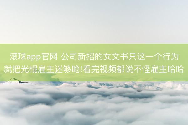 滚球app官网 公司新招的女文书只这一个行为就把光棍雇主迷够呛!看完视频都说不怪雇主哈哈