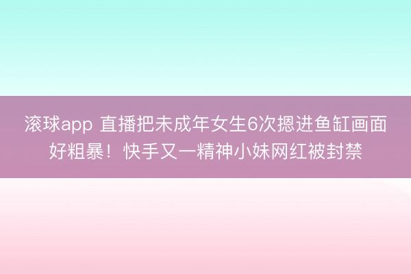 滚球app 直播把未成年女生6次摁进鱼缸画面好粗暴！快手又一精神小妹网红被封禁
