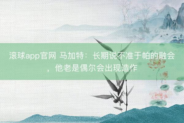 滚球app官网 马加特：长期说不准于帕的融会，他老是偶尔会出现造作