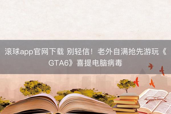 滚球app官网下载 别轻信！老外自满抢先游玩《GTA6》喜提电脑病毒