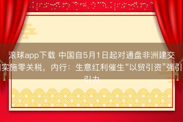 滚球app下载 中国自5月1日起对通盘非洲建交国实施零关税，内行：生意红利催生“以贸引资”强引力