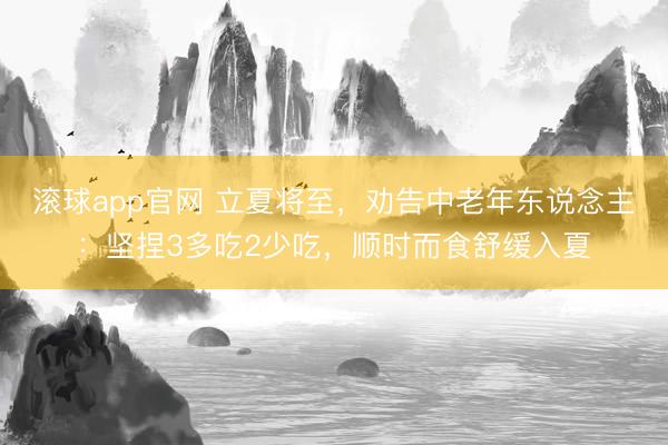 滚球app官网 立夏将至，劝告中老年东说念主：坚捏3多吃2少吃，顺时而食舒缓入夏