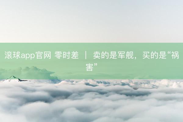 滚球app官网 零时差 ｜ 卖的是军舰，买的是“祸害”