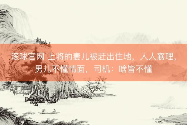 滚球官网 上将的妻儿被赶出住地，人人襄理，男儿不懂情面，司机：啥皆不懂