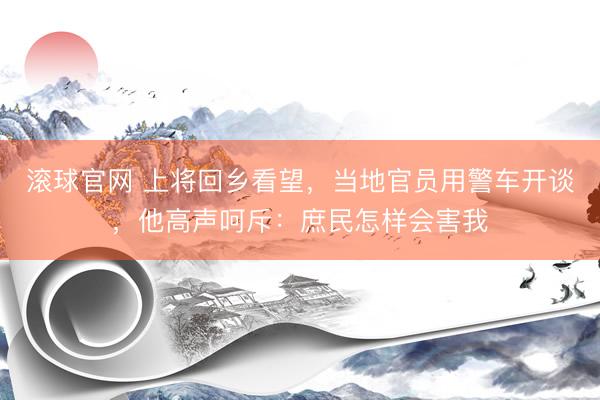 滚球官网 上将回乡看望，当地官员用警车开谈，他高声呵斥：庶民怎样会害我