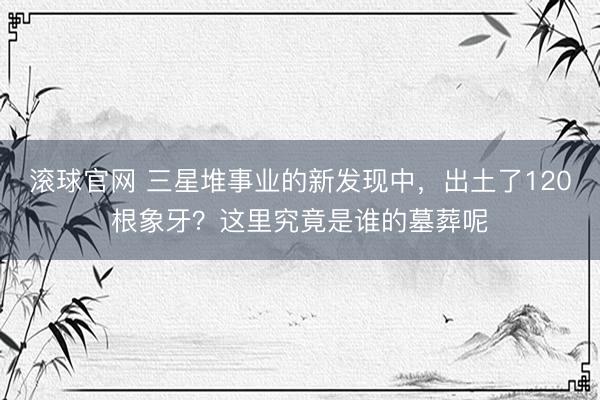 滚球官网 三星堆事业的新发现中，出土了120根象牙？这里究竟是谁的墓葬呢