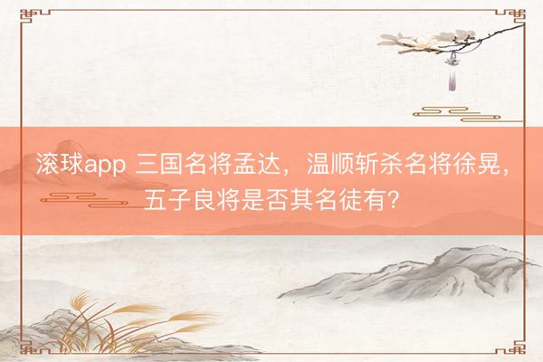 滚球app 三国名将孟达，温顺斩杀名将徐晃，五子良将是否其名徒有？