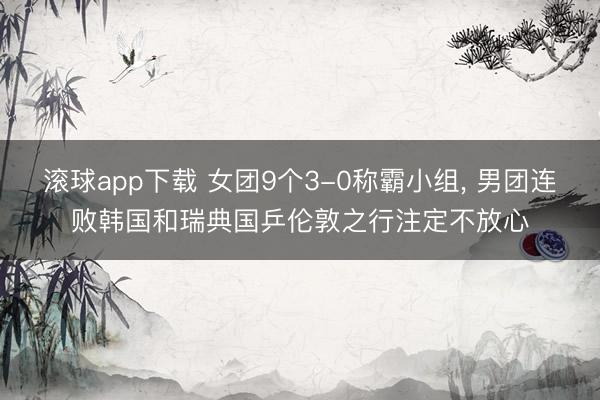 滚球app下载 女团9个3-0称霸小组， 男团连败韩国和瑞典国乒伦敦之行注定不放心