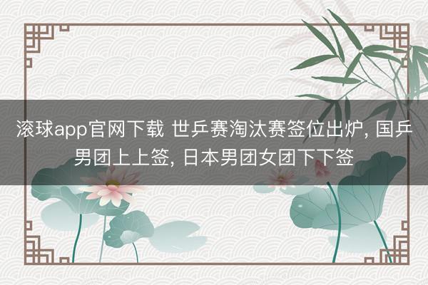 滚球app官网下载 世乒赛淘汰赛签位出炉， 国乒男团上上签， 日本男团女团下下签