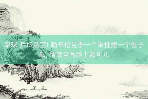 滚球 乒坛活宝! 勒布伦昆季一个秉性爆一个性子急， 情感全写脸上超可儿