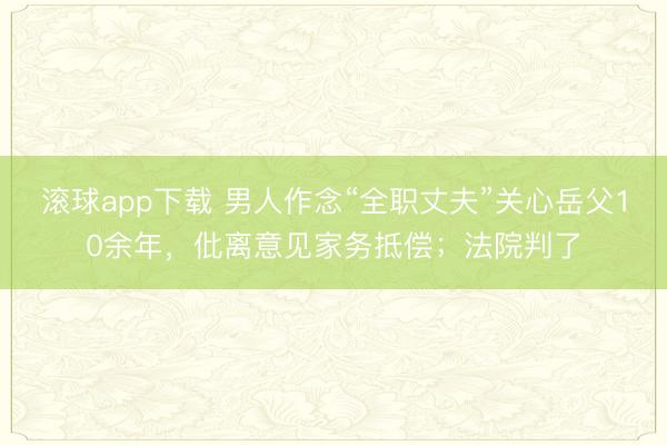 滚球app下载 男人作念“全职丈夫”关心岳父10余年，仳离意见家务抵偿；法院判了