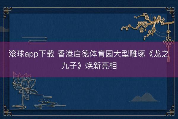 滚球app下载 香港启徳体育园大型雕琢《龙之九子》焕新亮相