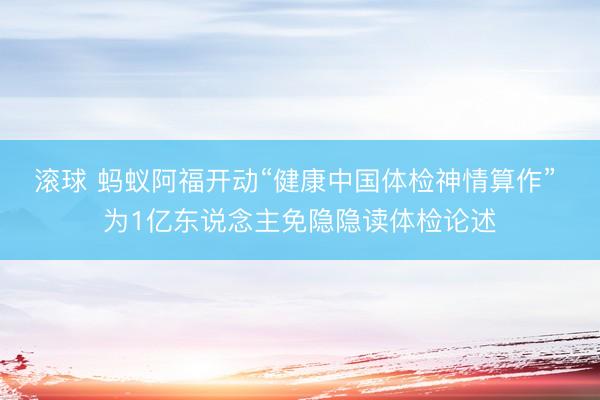滚球 蚂蚁阿福开动“健康中国体检神情算作” 为1亿东说念主免隐隐读体检论述