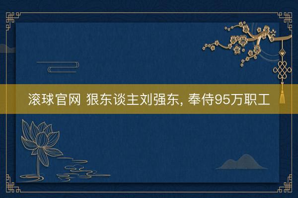 滚球官网 狠东谈主刘强东， 奉侍95万职工