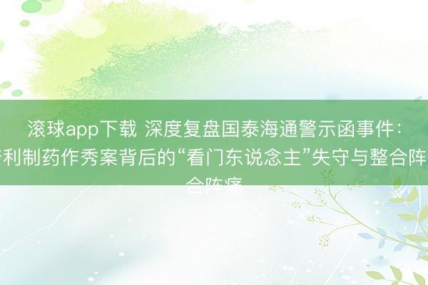 滚球app下载 深度复盘国泰海通警示函事件：普利制药作秀案背后的“看门东说念主”失守与整合阵痛
