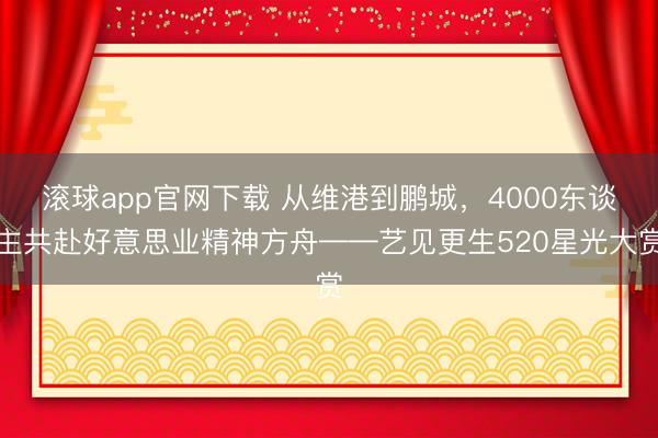 滚球app官网下载 从维港到鹏城，4000东谈主共赴好意思业精神方舟——艺见更生520星光大赏