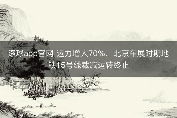 滚球app官网 运力增大70%，北京车展时期地铁15号线裁减运转终止