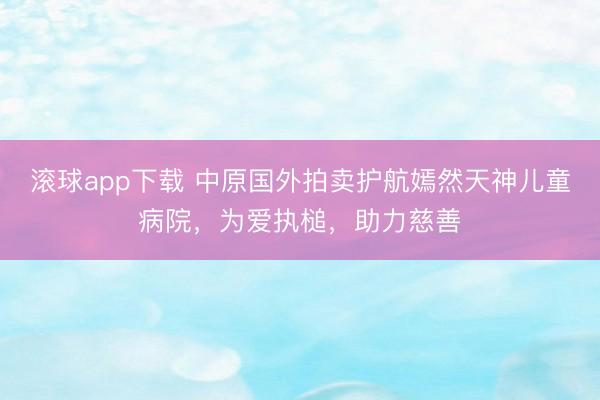 滚球app下载 中原国外拍卖护航嫣然天神儿童病院，为爱执槌，助力慈善