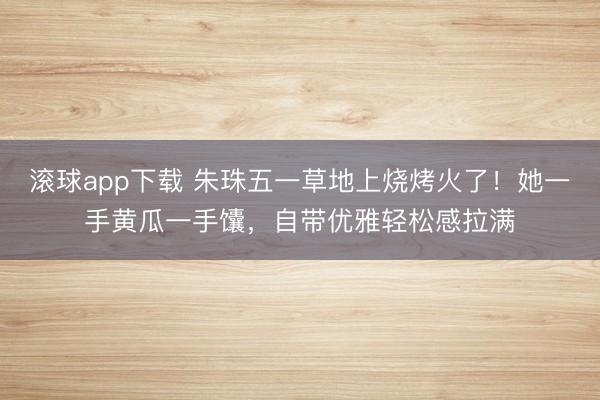 滚球app下载 朱珠五一草地上烧烤火了！她一手黄瓜一手馕，自带优雅轻松感拉满